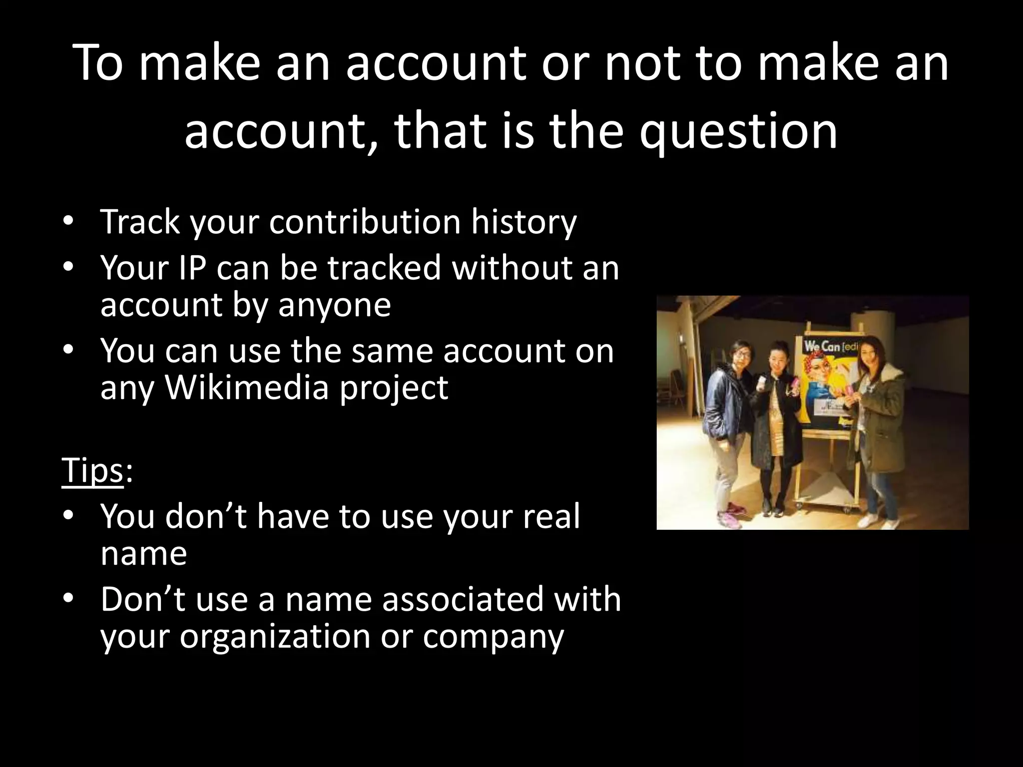 To make an account or not to make an
account, that is the question
• Track your contribution history
• Your IP can be tracked without an
account by anyone
• You can use the same account on
any Wikimedia project
Tips:
• You don’t have to use your real
name
• Don’t use a name associated with
your organization or company
 