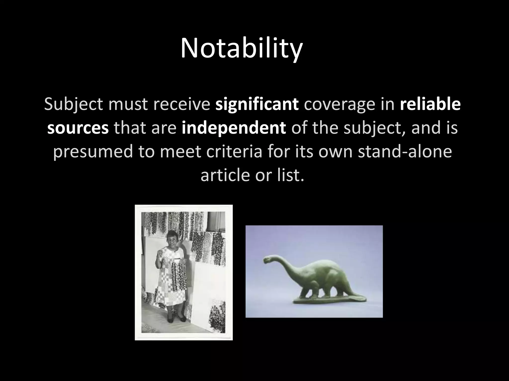 Notability
Subject must receive significant coverage in reliable
sources that are independent of the subject, and is
presumed to meet criteria for its own stand-alone
article or list.
 