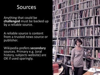 Sources
Anything that could be
challenged must be backed up
by a reliable source.
A reliable source is content
from a trusted news source or
publisher.
Wikipedia prefers secondary
sources. Primary e.g. (oral
history, subjects website) are
OK if used sparingly.
 