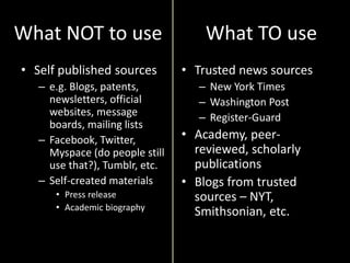What NOT to use
• Self published sources
– e.g. Blogs, patents,
newsletters, official
websites, message
boards, mailing lists
– Facebook, Twitter,
Myspace (do people still
use that?), Tumblr, etc.
– Self-created materials
• Press release
• Academic biography
• Trusted news sources
– New York Times
– Washington Post
– Register-Guard
• Academy, peer-
reviewed, scholarly
publications
• Blogs from trusted
sources – NYT,
Smithsonian, etc.
What TO use
 