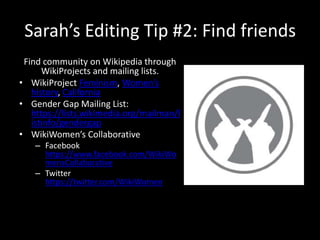 Sarah’s Editing Tip #2: Find friends
Find community on Wikipedia through
WikiProjects and mailing lists.
• WikiProject Feminism, Women’s
history, California
• Gender Gap Mailing List:
https://lists.wikimedia.org/mailman/l
istinfo/gendergap
• WikiWomen’s Collaborative
– Facebook
https://www.facebook.com/WikiWo
mensCollaborative
– Twitter
https://twitter.com/WikiWomen
 