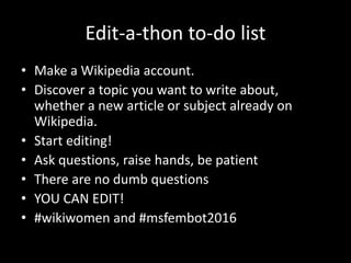 Edit-a-thon to-do list
• Make a Wikipedia account.
• Discover a topic you want to write about,
whether a new article or subject already on
Wikipedia.
• Start editing!
• Ask questions, raise hands, be patient
• There are no dumb questions
• YOU CAN EDIT!
• #wikiwomen and #msfembot2016
 