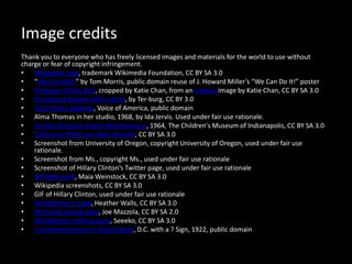 Image credits
Thank you to everyone who has freely licensed images and materials for the world to use without
charge or fear of copyright infringement.
• Wikipedia logo, trademark Wikimedia Foundation, CC BY SA 3.0
• “We Can Edit!” by Tom Morris, public domain reuse of J. Howard Miller’s “We Can Do It!” poster
• Professor Sheila Bird, cropped by Katie Chan, from an original image by Katie Chan, CC BY SA 3.0
• Europeana fashion edit-a-thon, by Ter-burg, CC BY 3.0
• 2013 Policy Address, Voice of America, public domain
• Alma Thomas in her studio, 1968, by Ida Jervis. Used under fair use rationale.
• Sinclair Dinosaur plastic Brontosaurus, 1964, The Children's Museum of Indianapolis, CC BY SA 3.0
• Catherine Millet par Marc Bervillé, CC BY SA 3.0
• Screenshot from University of Oregon, copyright University of Oregon, used under fair use
rationale.
• Screenshot from Ms., copyright Ms., used under fair use rationale
• Screenshot of Hillary Clinton’s Twitter page, used under fair use rationale
• WikiWomen4, Maia Weinstock, CC BY SA 3.0
• Wikipedia screenshots, CC BY SA 3.0
• GIF of Hillary Clinton, used under fair use rationale
• WikiWomen’s Logo, Heather Walls, CC BY SA 3.0
• Mermaid parade goer, Joe Mazzola, CC BY SA 2.0
• WikiWomen editing party, Seeeko, CC BY SA 3.0
• Unclothed woman in Washington, D.C. with a ? Sign, 1922, public domain
 