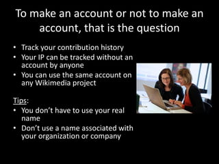 To make an account or not to make an
account, that is the question
• Track your contribution history
• Your IP can be tracked without an
account by anyone
• You can use the same account on
any Wikimedia project
Tips:
• You don’t have to use your real
name
• Don’t use a name associated with
your organization or company
 
