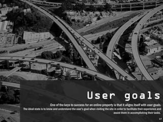 User goals
                                                        User goals
                        One of the keys to success for an online property is that ititaligns itself with user goals.
                         One of the keys to success for an online property is that aligns itself with user goals.
The ideal state is to know and understand the user’s goal when visiting the site in order to facilitate their experience and
 The ideal state is to know and understand the user’s goal when visiting the site in order to facilitate their experience and
                                                                                assist them in accomplishing their tasks.
                                                                                  assist them in accomplishing their tasks.
                                                                                                                         12
 