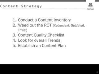 Content Strategy


    1. Conduct a Content Inventory
    2. Weed out the ROT (Redundant, Outdated,
       Trivial)
    3. Content Quality Checklist
    4. Look for overall Trends
    5. Establish an Content Plan




                                                20
 