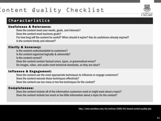 Content Quality Checklist
  Characteristics
  Usefulness & Relevance:
      Does the content meet user needs, goals, and interests?
      Does the content meet business goals?
      For how long will the content be useful? When should it expire? Has its usefulness already expired?
      Is the content timely and relevant?
  Clarity & Accuracy:
       Is the content understandable to customers?
       Is the content organized logically & coherently?
       Is the content correct?
       Does the content contain factual errors, typos, or grammatical errors?
       Do images, video, and audio meet technical standards, so they are clear?

  Influence & Engagement:
       Does the content use the most appropriate techniques to influence or engage customers?
       Does the content execute those techniques effectively?
       Does the content use too many or too few techniques for the context?
  Completeness:
     Does the content include all of the information customers need or might want about a topic?
     Does the content include too much or too little information about a topic for the context?



                                                              http://www.uxmatters.com/mt/archives/2009/04/toward-content-quality.php


                                                                                                                                        21
 