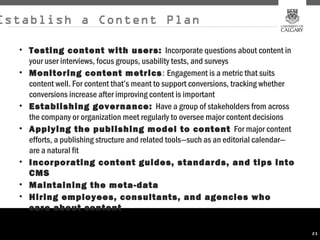 Establish a Content Plan

  • Testing content with users: Incorporate questions about content in
    your user interviews, focus groups, usability tests, and surveys
  • Monitoring content metrics : Engagement is a metric that suits
    content well. For content that’s meant to support conversions, tracking whether
    conversions increase after improving content is important
  • Establishing governance: Have a group of stakeholders from across
    the company or organization meet regularly to oversee major content decisions
  • Applying the publishing model to content For major content
    efforts, a publishing structure and related tools—such as an editorial calendar—
    are a natural fit
  • Incorporating content guides, standards, and tips into
    CMS
  • Maintaining the meta-data
  • Hiring employees, consultants, and agencies who
    care about content

                                                                                       23
 