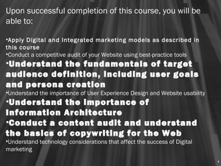 Upon successful completion of this course, you will be
able to:
 
•Apply Digital and Integrated marketing models as described in
this course
•Conduct a competitive audit of your Website using best-practice tools
•Understand the fundamentals of target
audience definition, including user goals
and persona creation
•Understand the importance of User Experience Design and Website usability
•Understand the importance of
Information Architecture
•Conduct a content audit and understand
the basics of copywriting for the Web
•Understand technology considerations that affect the success of Digital
marketing
                                                                             5
 