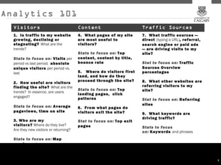 Analytics 101
  Visitors                              Content                        Traffic Sources
  1.  Is traffic to my website          4.  What pages of my site      7.  What traffic sources —
  growing, declining or                 are most useful to             direct (typing a URL), referral,
  stagnating? What are the              visitors?                      search engine or paid ads
  trends?                                                              — are driving visits to my
                                        Stats to focus on: Top         site?
  Stats to focus on: Visits per         content, content by title,
  period vs last period;  absolute      bounce rate                    Stat to focus on:  Traffic
  unique visitors per period vs.                                       Sources Overview
  last                                  5.   Where do visitors first   percentages
                                        land, and how do they
                                        proceed through the site?      8.  What other websites are
  2.  How useful are visitors
  finding the site? What are the                                       referring visitors to my
                                        Stats to focus on: Top         site?
  trends?  In essence, are users
                                        landing pages,  click
  engaged?                              patterns                       Stat to focus on:  Referring
                                                                       sites
  Stats to focus on:  Average           6.  From what pages do
  pageviews, time on site               visitors exit the site?        9.  What keywords are
                                                                       driving traffic?
  3. Who are my                         Stat to focus on: Top exit
  visitors? Where do they live?         pages                          Stats to focus
  Are they new visitors or returning?
                                                                       on: Keywords and phrases
  Stats to focus on: Map
  overlay and  new vs
  returning

                                                                                                          7
 