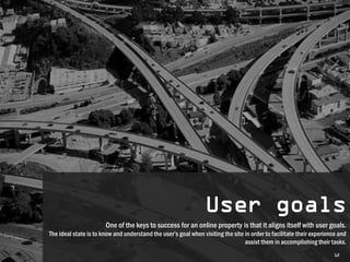 User goals
                       One of the keys to success for an online property is that it aligns itself with user goals.
The ideal state is to know and understand the user’s goal when visiting the site in order to facilitate their experience and
                                                                                 assist them in accomplishing their tasks.
                                                                                                                      12
 