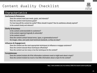 Content Quality Checklist
 Characteristics
 Usefulness & Relevance:
       Does the content meet user needs, goals, and interests?
       Does the content meet business goals?
       For how long will the content be useful? When should it expire? Has its usefulness already expired?
       Is the content timely and relevant?
 Clarity & Accuracy:
        Is the content understandable to customers?
        Is the content organized logically & coherently?
        Is the content correct?
        Does the content contain factual errors, typos, or grammatical errors?
        Do images, video, and audio meet technical standards, so they are clear?
 Influence & Engagement:
       Does the content use the most appropriate techniques to influence or engage customers?
       Does the content execute those techniques effectively?
       Does the content use too many or too few techniques for the context?
 Completeness:
     Does the content include all of the information customers need or might want about a topic?
     Does the content include too much or too little information about a topic for the context?



                                                              http://www.uxmatters.com/mt/archives/2009/04/toward-content-quality.php


                                                                                                                                        21
 