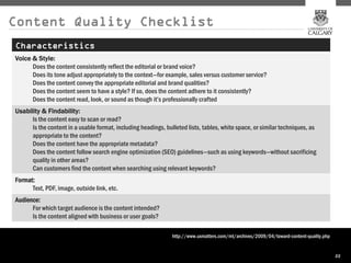 Content Quality Checklist
Characteristics
Voice & Style:
      Does the content consistently reflect the editorial or brand voice?
      Does its tone adjust appropriately to the context—for example, sales versus customer service?
      Does the content convey the appropriate editorial and brand qualities?
      Does the content seem to have a style? If so, does the content adhere to it consistently?
      Does the content read, look, or sound as though it’s professionally crafted
Usability & Findability:
      Is the content easy to scan or read?
      Is the content in a usable format, including headings, bulleted lists, tables, white space, or similar techniques, as
      appropriate to the content?
      Does the content have the appropriate metadata?
      Does the content follow search engine optimization (SEO) guidelines—such as using keywords—without sacrificing
      quality in other areas?
      Can customers find the content when searching using relevant keywords?
Format:
      Text, PDF, image, outside link, etc.
Audience:
      For which target audience is the content intended?
      Is the content aligned with business or user goals?

                                                                http://www.uxmatters.com/mt/archives/2009/04/toward-content-quality.php


                                                                                                                                          22
 