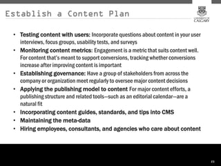Establish a Content Plan

 • Testing content with users: Incorporate questions about content in your user
   interviews, focus groups, usability tests, and surveys
 • Monitoring content metrics: Engagement is a metric that suits content well.
   For content that’s meant to support conversions, tracking whether conversions
   increase after improving content is important
 • Establishing governance: Have a group of stakeholders from across the
   company or organization meet regularly to oversee major content decisions
 • Applying the publishing model to content For major content efforts, a
   publishing structure and related tools—such as an editorial calendar—are a
   natural fit
 • Incorporating content guides, standards, and tips into CMS
 • Maintaining the meta-data
 • Hiring employees, consultants, and agencies who care about content




                                                                                   23
 