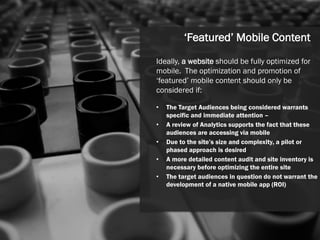 ‘Featured’ Mobile Content
Ideally, a website should be fully optimized for
mobile. The optimization and promotion of
‘featured’ mobile content should only be
considered if:

•   The Target Audiences being considered warrants
    specific and immediate attention –
•   A review of Analytics supports the fact that these
    audiences are accessing via mobile
•   Due to the site’s size and complexity, a pilot or
    phased approach is desired
•   A more detailed content audit and site inventory is
    necessary before optimizing the entire site
•   The target audiences in question do not warrant the
    development of a native mobile app (ROI)




                                                  40
 