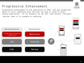 Progressive Enhancement
Progressive enhancement is the separation of HTML, CSS and JavaScript.
Which in turn, separates what the user can see in terms of their
mobile experience. In its essence, we let the ‘user device’ (browser)
‘decide’ what it is capable of handling .




                                                                         41
 