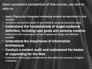 Upon successful completion of this course, you will be
able to:

• Apply Digital and Integrated marketing models as described in this
  course
• Conduct a competitive audit of your Website using best-practice tools
• Understand the fundamentals of target audience
  definition, including user goals and persona creation
• Understand the importance of User Experience Design and Website
  usability
• Understand the importance of Information
  Architecture
• Conduct a content audit and understand the basics
  of copywriting for the Web
• Understand technology considerations that affect the success of Digital
  marketing

                                                                            5
 