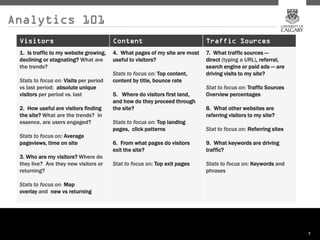 Analytics 101
 Visitors                               Content                             Traffic Sources
 1. Is traffic to my website growing,   4. What pages of my site are most   7. What traffic sources —
 declining or stagnating? What are      useful to visitors?                 direct (typing a URL), referral,
 the trends?                                                                search engine or paid ads — are
                                        Stats to focus on: Top content,     driving visits to my site?
 Stats to focus on: Visits per period   content by title, bounce rate
 vs last period; absolute unique                                            Stat to focus on: Traffic Sources
 visitors per period vs. last           5. Where do visitors first land,    Overview percentages
                                        and how do they proceed through
 2. How useful are visitors finding     the site?                           8. What other websites are
 the site? What are the trends? In                                          referring visitors to my site?
 essence, are users engaged?            Stats to focus on: Top landing
                                        pages, click patterns               Stat to focus on: Referring sites
 Stats to focus on: Average
 pageviews, time on site                6. From what pages do visitors      9. What keywords are driving
                                        exit the site?                      traffic?
 3. Who are my visitors? Where do
 they live? Are they new visitors or    Stat to focus on: Top exit pages    Stats to focus on: Keywords and
 returning?                                                                 phrases

 Stats to focus on: Map
 overlay and new vs returning




                                                                                                                7
 