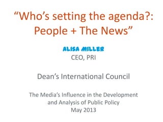 “Who’s setting the agenda?:
People + The News”
Alisa Miller
CEO, PRI
Dean’s International Council
The Media’s Influence in the Development
and Analysis of Public Policy
May 2013
 