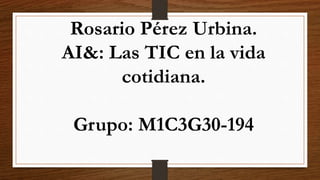Rosario Pérez Urbina.
AI&: Las TIC en la vida
cotidiana.
Grupo: M1C3G30-194
 