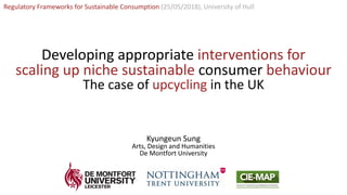 Kyungeun Sung
Regulatory Frameworks for Sustainable Consumption (25/05/2018), University of Hull
Developing appropriate interventions for
scaling up niche sustainable consumer behaviour
The case of upcycling in the UK
Kyungeun Sung
Arts, Design and Humanities
De Montfort University
 