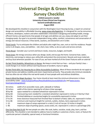 Universal Design & Green Home
                        Survey Checklist
                                         ©2010 Leonard A. Sandler
                                   University of Iowa Clinical Law Programs
                                        leonard-sandler@uiowa.edu
                                                  August 2010

We developed this checklist in conjunction with the Washington Court Housing Survey, a report on universal
design and accessibility in affordable housing, www.uiowa.edu/legalclinic. It is designed for use by consumers,
architects, developers, realtors and other stakeholders interested in designing and building livable, energy-
efficient homes and apartments that people of all ages and abilities can use, enjoy and adapt to suit their
changing needs. Our goal is to promote independent living, safety, comfort, convenience and conservation of
energy and natural resources. A few words, cautions, and disclaimers are in order.

Think Family: Try to anticipate the children and adults who might live, own, rent or visit the residence. People
come in all shapes, sizes, and abilities -- tall, short, lean, hefty; so do our pets and service animals.

Think Ahead: Consider your current and future needs, resources, budget, and health.

Think Green: Be energy conscious when you design, build, and occupy the home. Conserve heat, water,
electricity, and energy to reduce your utility bills and protect the environment. Recycle and reuse materials
and buy local whenever possible. For ease of use, we have marked all of the Green Features with an asterisk *

Do Not Think Disability, Wheelchairs or Ramps. But keep in mind that our lives -- and your family’s lives --
could change in an instant without warning because of accident, injury or aging.

Do Not Think ADA, Fair Housing Act or Other Accessibility Guidelines. Most of these standards do not apply to
private homes and address mobility and vision impairments primarily. They provide only minimum standards
that too often do not reflect the real world needs of most people with and without disabilities.

Keep In Mind the Magic Numbers. Your home should at least meet the minimum dimensions in these
accessibility codes: www.hud.gov/offices/fheo/disabilities/accessibilityR.cfm and www.access-
board.gov/adaag/about/.

36 inches:     width of an accessible route, path, sidewalk or hallway
32 inches:     width of the interior opening for all doors (clear passage)
30 by 48:      space needed for a standard wheelchair expressed in inches
60 by 60:      maneuvering room needed for a standard wheelchair expressed in inches or 5 feet by 5 feet
28 to 34:      finished tabletop or countertop heights for accessibility expressed in inches
27 to 29:      knee clearance measured from finished floor to bottom of desk, table, etc. expressed in inches
15 to 48:      minimum and maximum height for controls, outlets, shelves, items expressed in inches
1: 12:         maximum slope of ramps expressed in a ratio (1 inch of rise per 12 inches in length)
1: 48:         maximum slope of parking spaces, access aisles, etc. expressed in a ratio or a percentage (2%)

One Size Does Not Fit All: No two people are alike. We cook, bathe, socialize, study, play, learn, and live
differently. This checklist is not intended to address how to modify or customize a home, room, or feature for
a particular person’s disability, special need, or functional limitation.
 