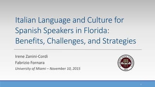 1
Italian Language and Culture for
Spanish Speakers in Florida:
Benefits, Challenges, and Strategies
Irene Zanini-Cordi
Fabrizio Fornara
University of Miami – November 10, 2015
 