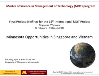 Master of Science in Management of Technology (MOT) program



    Final Project Briefings for the 15th International MOT Project
                                   Singapore / Vietnam
                               27 February – 13 March 2010


 Minnesota Opportunities in Singapore and Vietnam




Saturday, April 3, 8:30‐ 11:45 a.m.
University of Minnesota, Minneapolis



                                               Copyright © 2010 No part of this presentation may be reproduced
                                                            in any form without prior authorization.
 