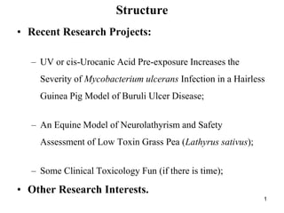 Structure
• Recent Research Projects:

  – UV or cis-Urocanic Acid Pre-exposure Increases the
    Severity of Mycobacterium ulcerans Infection in a Hairless
    Guinea Pig Model of Buruli Ulcer Disease;


  – An Equine Model of Neurolathyrism and Safety
    Assessment of Low Toxin Grass Pea (Lathyrus sativus);


  – Some Clinical Toxicology Fun (if there is time);

• Other Research Interests.
                                                             1
 