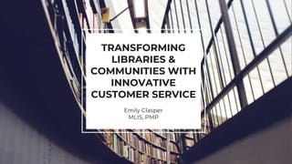 TRANSFORMING
LIBRARIES &
COMMUNITIES WITH
INNOVATIVE
CUSTOMER SERVICE
Emily Clasper
MLIS, PMP
 