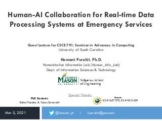 Human-AI Collaboration for Real-time Data
Processing Systems at Emergency Services
Hemant Purohit, Ph.D.
Humanitarian Informatics Lab (Human_Info_Lab)
Dept. of Information Sciences & Technology
Mar 5, 2021 @hemant_pt | hpurohit@gmu.edu
Grants:
• IIS #1657379, IIS #1815459
PhD Students:
Rahul Pandey & Yasas Senarath
Special Thanks:
Guest Lecture for CSCE 791: Seminar in Advances in Computing
University of South Carolina
 