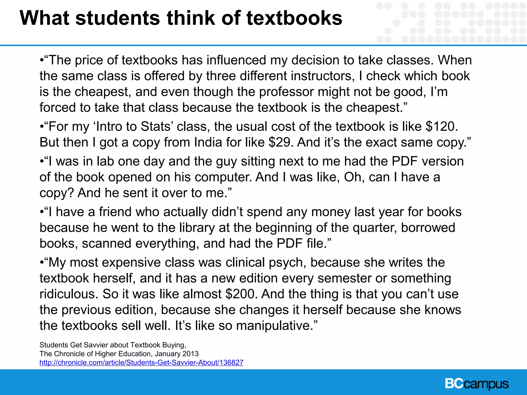 What students think of textbooks
•“The price of textbooks has influenced my decision to take classes. When
the same class is offered by three different instructors, I check which book
is the cheapest, and even though the professor might not be good, I’m
forced to take that class because the textbook is the cheapest.”
•“For my ‘Intro to Stats’ class, the usual cost of the textbook is like $120.
But then I got a copy from India for like $29. And it’s the exact same copy.”
•“I was in lab one day and the guy sitting next to me had the PDF version
of the book opened on his computer. And I was like, Oh, can I have a
copy? And he sent it over to me.”
•“I have a friend who actually didn’t spend any money last year for books
because he went to the library at the beginning of the quarter, borrowed
books, scanned everything, and had the PDF file.”
•“My most expensive class was clinical psych, because she writes the
textbook herself, and it has a new edition every semester or something
ridiculous. So it was like almost $200. And the thing is that you can’t use
the previous edition, because she changes it herself because she knows
the textbooks sell well. It’s like so manipulative.”
Students Get Savvier about Textbook Buying,
The Chronicle of Higher Education, January 2013
http://chronicle.com/article/Students-Get-Savvier-About/136827
 