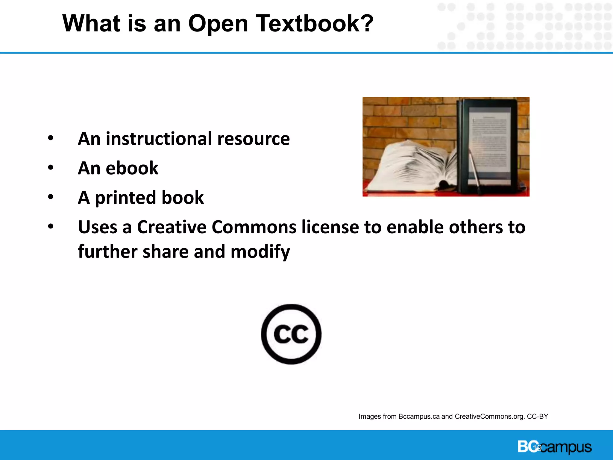 What is an Open Textbook?
• An instructional resource
• An ebook
• A printed book
• Uses a Creative Commons license to enable others to
further share and modify
19
Images from Bccampus.ca and CreativeCommons.org. CC-BY
 