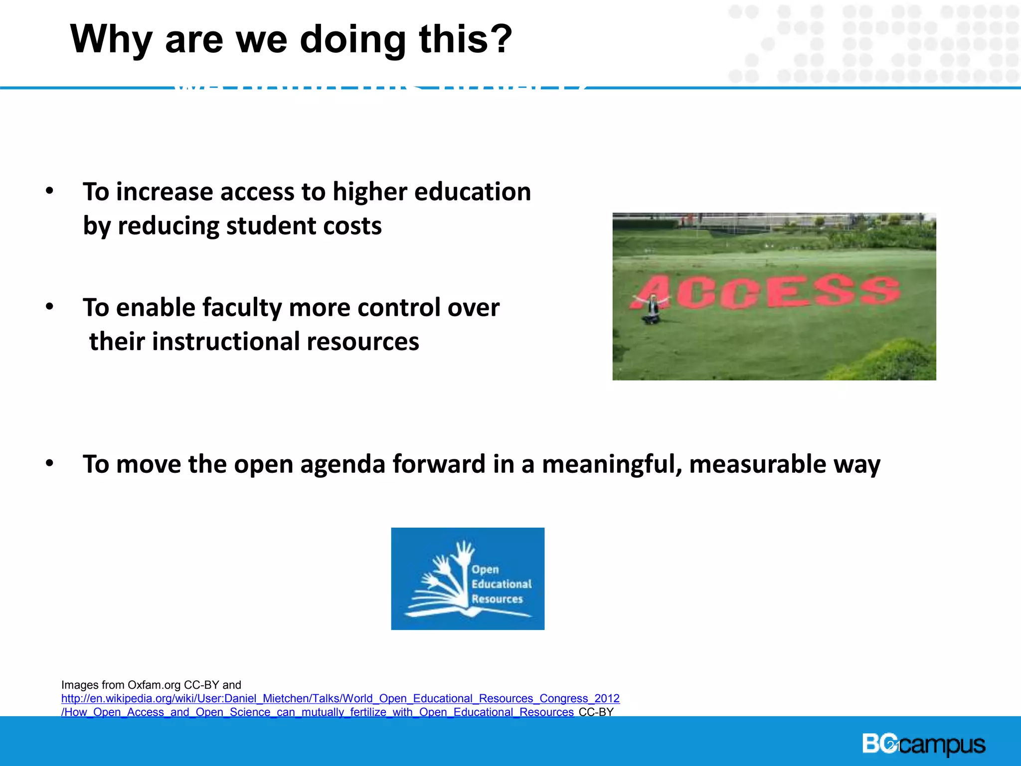 21
Why are we doing this?Yhy are
we doing this project?
• To increase access to higher education
by reducing student costs
• To enable faculty more control over
their instructional resources
• To move the open agenda forward in a meaningful, measurable way
Images from Oxfam.org CC-BY and
http://en.wikipedia.org/wiki/User:Daniel_Mietchen/Talks/World_Open_Educational_Resources_Congress_2012
/How_Open_Access_and_Open_Science_can_mutually_fertilize_with_Open_Educational_Resources CC-BY
 