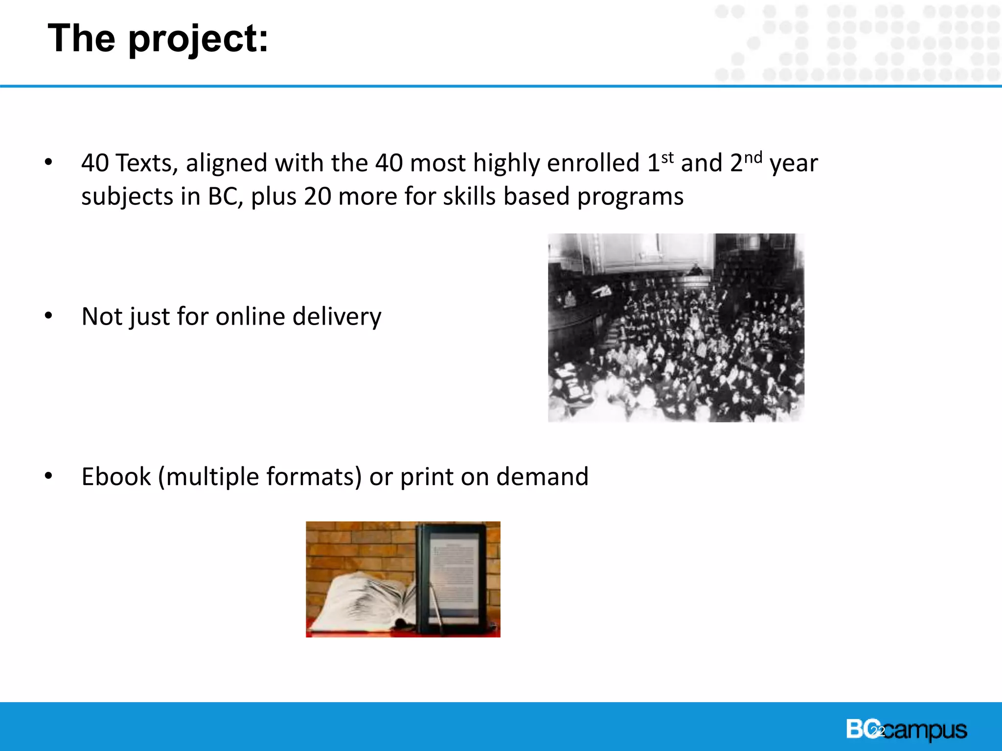 The project:
• 40 Texts, aligned with the 40 most highly enrolled 1st and 2nd year
subjects in BC, plus 20 more for skills based programs
• Not just for online delivery
• Ebook (multiple formats) or print on demand
22
 