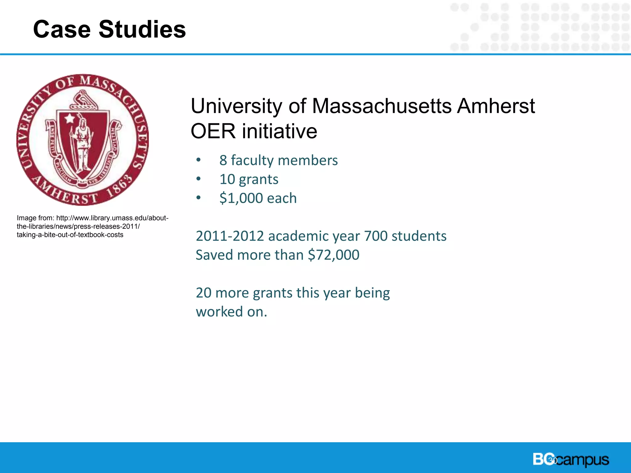 30
Case Studies
University of Massachusetts Amherst
OER initiative
• 8 faculty members
• 10 grants
• $1,000 each
2011-2012 academic year 700 students
Saved more than $72,000
20 more grants this year being
worked on.
Image from: http://www.library.umass.edu/about-
the-libraries/news/press-releases-2011/
taking-a-bite-out-of-textbook-costs
 
