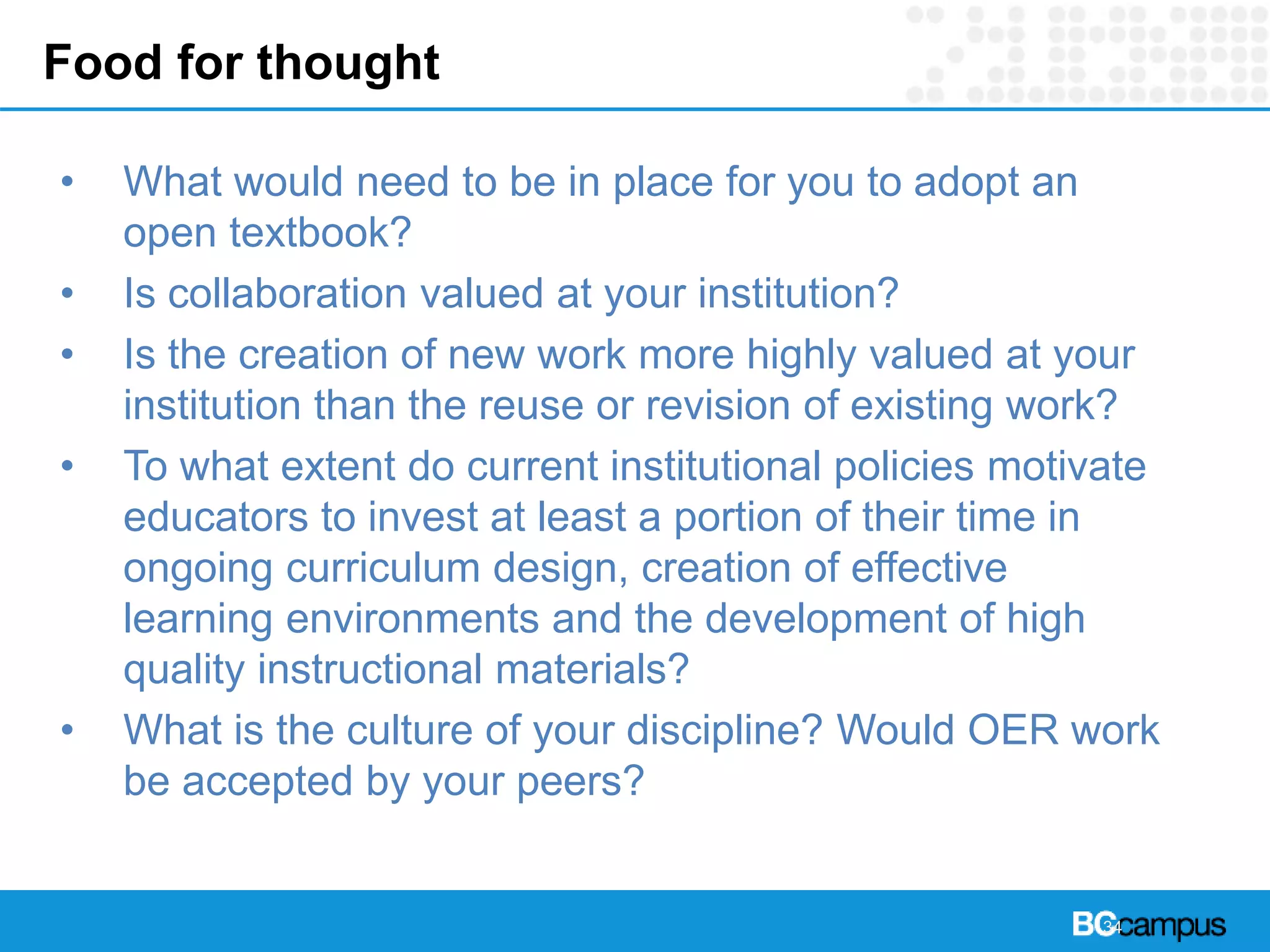 Food for thought
• What would need to be in place for you to adopt an
open textbook?
• Is collaboration valued at your institution?
• Is the creation of new work more highly valued at your
institution than the reuse or revision of existing work?
• To what extent do current institutional policies motivate
educators to invest at least a portion of their time in
ongoing curriculum design, creation of effective
learning environments and the development of high
quality instructional materials?
• What is the culture of your discipline? Would OER work
be accepted by your peers?
34
 