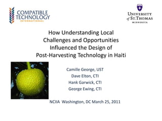 How Understanding Local Challenges and Opportunities Influenced the Design of Post-Harvesting Technology in Haiti Camille George, UST Dave Elton, CTI Hank Garwick, CTI George Ewing, CTI NCIIA  Washington, DC March 25, 2011 