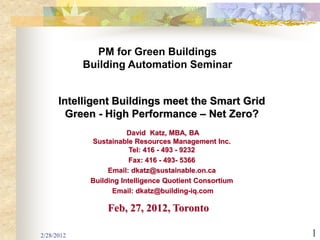 PM for Green Buildings
            Building Automation Seminar


      Intelligent Buildings meet the Smart Grid
        Green - High Performance – Net Zero?
                        David Katz, MBA, BA
             Sustainable Resources Management Inc.
                         Tel: 416 - 493 - 9232
                         Fax: 416 - 493- 5366
                  Email: dkatz@sustainable.on.ca
             Building Intelligence Quotient Consortium
                   Email: dkatz@building-iq.com

                 Feb, 27, 2012, Toronto

2/28/2012                                                1
 