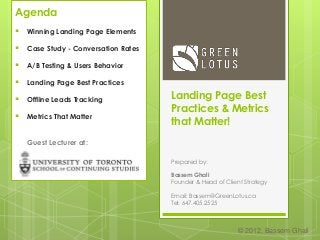 Landing Page Best
Practices & Metrics
that Matter!
Prepared by:
Bassem Ghali
Founder & Head of Client Strategy
Email: Bassem@GreenLotus.ca
Tel: 647.405.2525
© 2012, Bassem Ghali
Agenda
 Winning Landing Page Elements
 Case Study - Conversation Rates
 A/B Testing & Users Behavior
 Landing Page Best Practices
 Offline Leads Tracking
 Metrics That Matter
Guest Lecturer at:
 