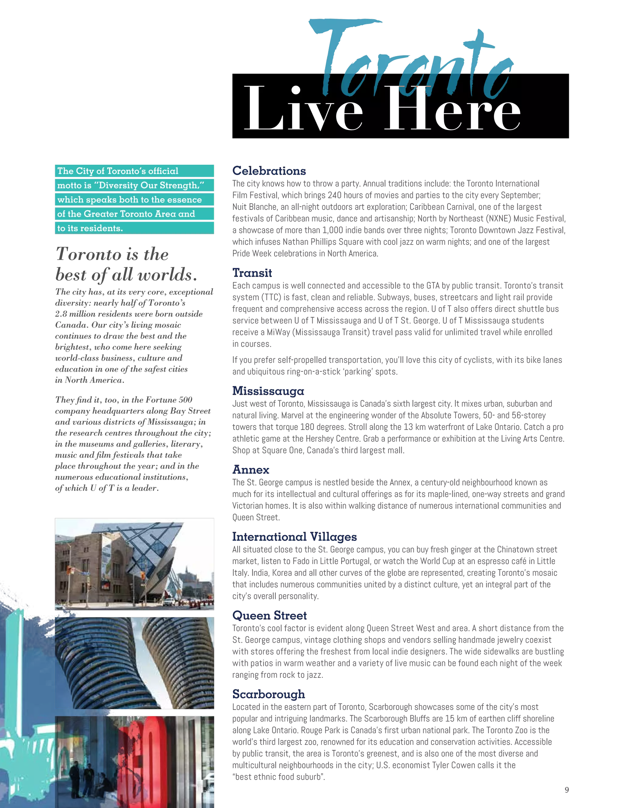 99
The City of Toronto’s official
motto is “Diversity Our Strength,”
which speaks both to the essence
of the Greater Toronto Area and
to its residents.
Toronto is the
best of all worlds.
The city has, at its very core, exceptional
diversity: nearly half of Toronto’s
2.8 million residents were born outside
Canada. Our city’s living mosaic
continues to draw the best and the
brightest, who come here seeking
world-class business, culture and
education in one of the safest cities
in North America.
They find it, too, in the Fortune 500
company headquarters along Bay Street
and various districts of Mississauga; in
the research centres throughout the city;
in the museums and galleries, literary,
music and film festivals that take
place throughout the year; and in the
numerous educational institutions,
of which U of T is a leader.
Celebrations
The city knows how to throw a party. Annual traditions include: the Toronto International
Film Festival, which brings 240 hours of movies and parties to the city every September;
Nuit Blanche, an all-night outdoors art exploration; Caribbean Carnival, one of the largest
festivals of Caribbean music, dance and artisanship; North by Northeast (NXNE) Music Festival,
a showcase of more than 1,000 indie bands over three nights; Toronto Downtown Jazz Festival,
which infuses Nathan Phillips Square with cool jazz on warm nights; and one of the largest
Pride Week celebrations in North America.
Transit
Each campus is well connected and accessible to the GTA by public transit. Toronto’s transit
system (TTC) is fast, clean and reliable. Subways, buses, streetcars and light rail provide
frequent and comprehensive access across the region. U of T also offers direct shuttle bus
service between U of T Mississauga and U of T St. George. U of T Mississauga students
receive a MiWay (Mississauga Transit) travel pass valid for unlimited travel while enrolled
in courses.
If you prefer self-propelled transportation, you’ll love this city of cyclists, with its bike lanes
and ubiquitous ring-on-a-stick ‘parking’ spots.
Mississauga
Just west of Toronto, Mississauga is Canada’s sixth largest city. It mixes urban, suburban and
natural living. Marvel at the engineering wonder of the Absolute Towers, 50- and 56-storey
towers that torque 180 degrees. Stroll along the 13 km waterfront of Lake Ontario. Catch a pro
athletic game at the Hershey Centre. Grab a performance or exhibition at the Living Arts Centre.
Shop at Square One, Canada’s third largest mall.
Annex
The St. George campus is nestled beside the Annex, a century-old neighbourhood known as
much for its intellectual and cultural offerings as for its maple-lined, one-way streets and grand
Victorian homes. It is also within walking distance of numerous international communities and
Queen Street.
International Villages
All situated close to the St. George campus, you can buy fresh ginger at the Chinatown street
market, listen to Fado in Little Portugal, or watch the World Cup at an espresso café in Little
Italy. India, Korea and all other curves of the globe are represented, creating Toronto’s mosaic
that includes numerous communities united by a distinct culture, yet an integral part of the
city’s overall personality.
Queen Street
Toronto’s cool factor is evident along Queen Street West and area. A short distance from the
St. George campus, vintage clothing shops and vendors selling handmade jewelry coexist
with stores offering the freshest from local indie designers. The wide sidewalks are bustling
with patios in warm weather and a variety of live music can be found each night of the week
ranging from rock to jazz.
Scarborough
Located in the eastern part of Toronto, Scarborough showcases some of the city’s most
popular and intriguing landmarks. The Scarborough Bluffs are 15 km of earthen cliff shoreline
along Lake Ontario. Rouge Park is Canada’s first urban national park. The Toronto Zoo is the
world’s third largest zoo, renowned for its education and conservation activities. Accessible
by public transit, the area is Toronto’s greenest, and is also one of the most diverse and
multicultural neighbourhoods in the city; U.S. economist Tyler Cowen calls it the
“best ethnic food suburb.
Live Here
 