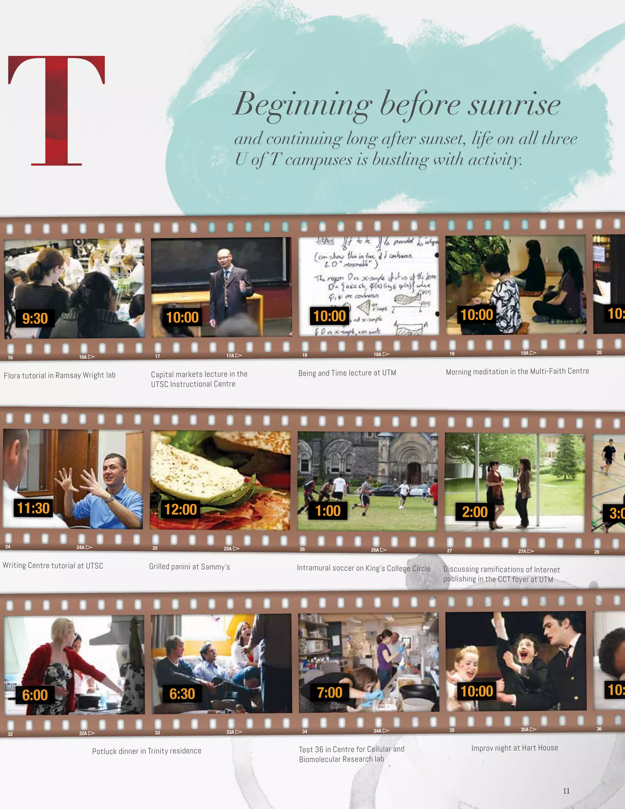 16 16A 17 17A 18 18A 19 19A 20
9:30 10:00 10:00 10:10:00
24 24A 25 25A 26 26A 27 27A 28
11:30 12:00 1:00 3:02:00
32 32A 33 33A 34 34A 35 35A 36
6:00 6:30 7:00 10:10:00
1111
Flora tutorial in Ramsay Wright lab
Writing Centre tutorial at UTSC
Potluck dinner in Trinity residence
Capital markets lecture in the
UTSC Instructional Centre
Grilled panini at Sammy’s
Being and Time lecture at UTM
Intramural soccer on King’s College Circle
Test 36 in Centre for Cellular and
Biomolecular Research lab
Morning meditation in the Multi-Faith Centre
Discussing ramifications of Internet
publishing in the CCT foyer at UTM
 Improv night at Hart House
Beginning before sunrise
and continuing long after sunset, life on all three
U of T campuses is bustling with activity.
 