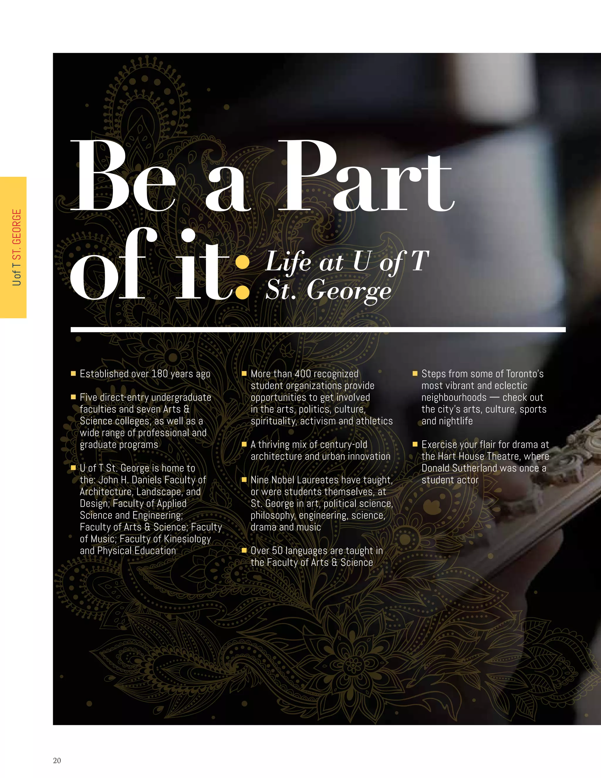 2020
■ Established over 180 years ago
■ Five direct-entry undergraduate
faculties and seven Arts 
Science colleges, as well as a
wide range of professional and
graduate programs
■ U of T St. George is home to
the: John H. Daniels Faculty of
Architecture, Landscape, and
Design; Faculty of Applied
Science and Engineering;
Faculty of Arts  Science; Faculty
of Music; Faculty of Kinesiology
and Physical Education
■ More than 400 recognized
student organizations provide
opportunities to get involved
in the arts, politics, culture,
spirituality, activism and athletics
■ A thriving mix of century-old
architecture and urban innovation
■ Nine Nobel Laureates have taught,
or were students themselves, at
St. George in art, political science,
philosophy, engineering, science,
drama and music
■ Over 50 languages are taught in
the Faculty of Arts  Science
■ Steps from some of Toronto’s
most vibrant and eclectic
neighbourhoods — check out
the city’s arts, culture, sports
and nightlife
■ Exercise your flair for drama at
the Hart House Theatre, where
Donald Sutherland was once a
student actor
Be a Part
of it:Life at U of T
St. George
UofTST.GEORGE
 