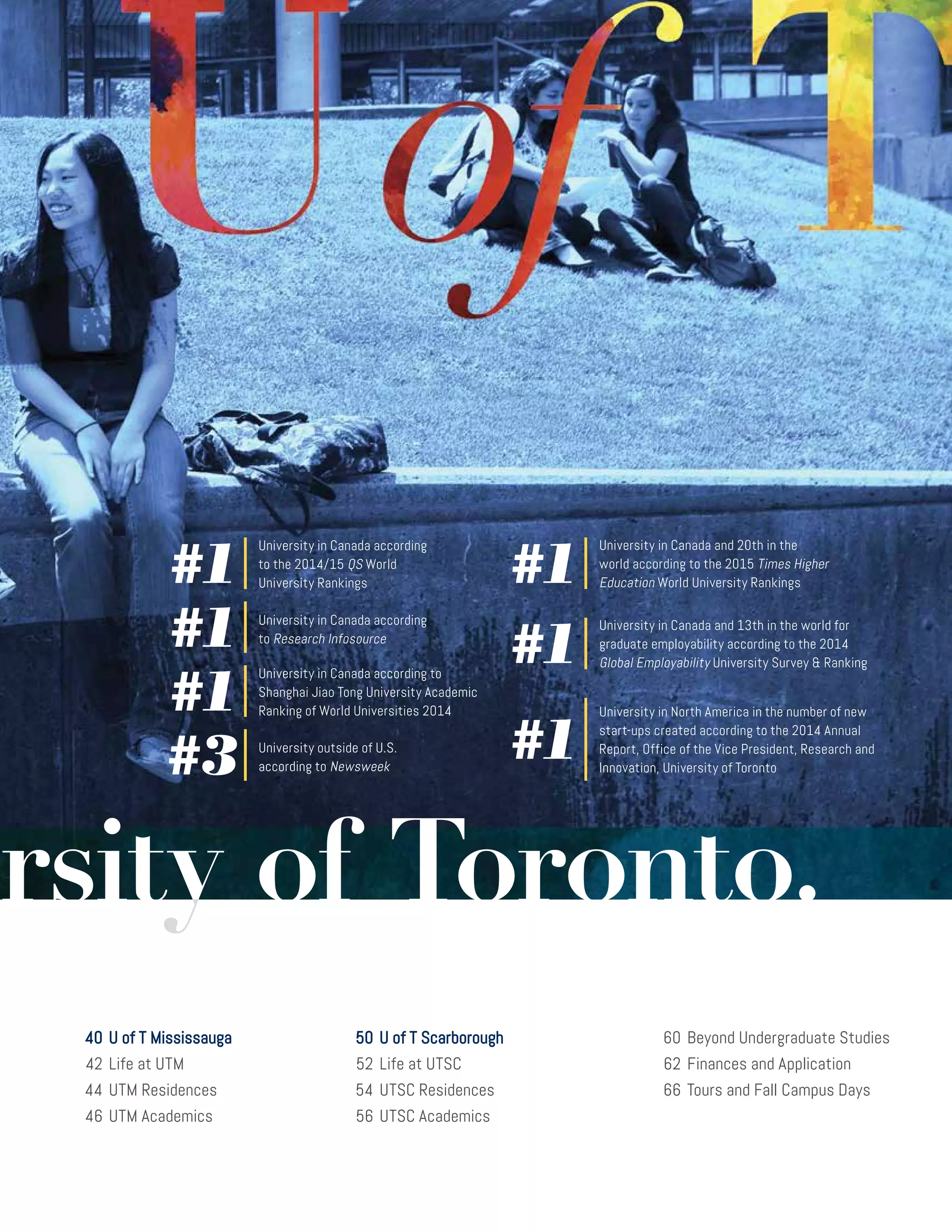 40	U of T Mississauga
	42	Life at UTM
	44	 UTM Residences
	46	 UTM Academics
	50	U of T Scarborough
	52	Life at UTSC
	54	 UTSC Residences
	56	 UTSC Academics
	
	60	 Beyond Undergraduate Studies	
	62	Finances and Application
	66	Tours and Fall Campus Days
University outside of U.S.
according to Newsweek#3
University in Canada according
to the 2014/15 QS World
University Rankings#1
University in Canada according
to Research Infosource#1
#1
University in Canada and 20th in the
world according to the 2015 Times Higher
Education World University Rankings
University in Canada according to
Shanghai Jiao Tong University Academic
Ranking of World Universities 2014#1
#1
University in Canada and 13th in the world for
graduate employability according to the 2014
Global Employability University Survey  Ranking
#1
University in North America in the number of new
start-ups created according to the 2014 Annual
Report, Office of the Vice President, Research and
Innovation, University of Toronto
 