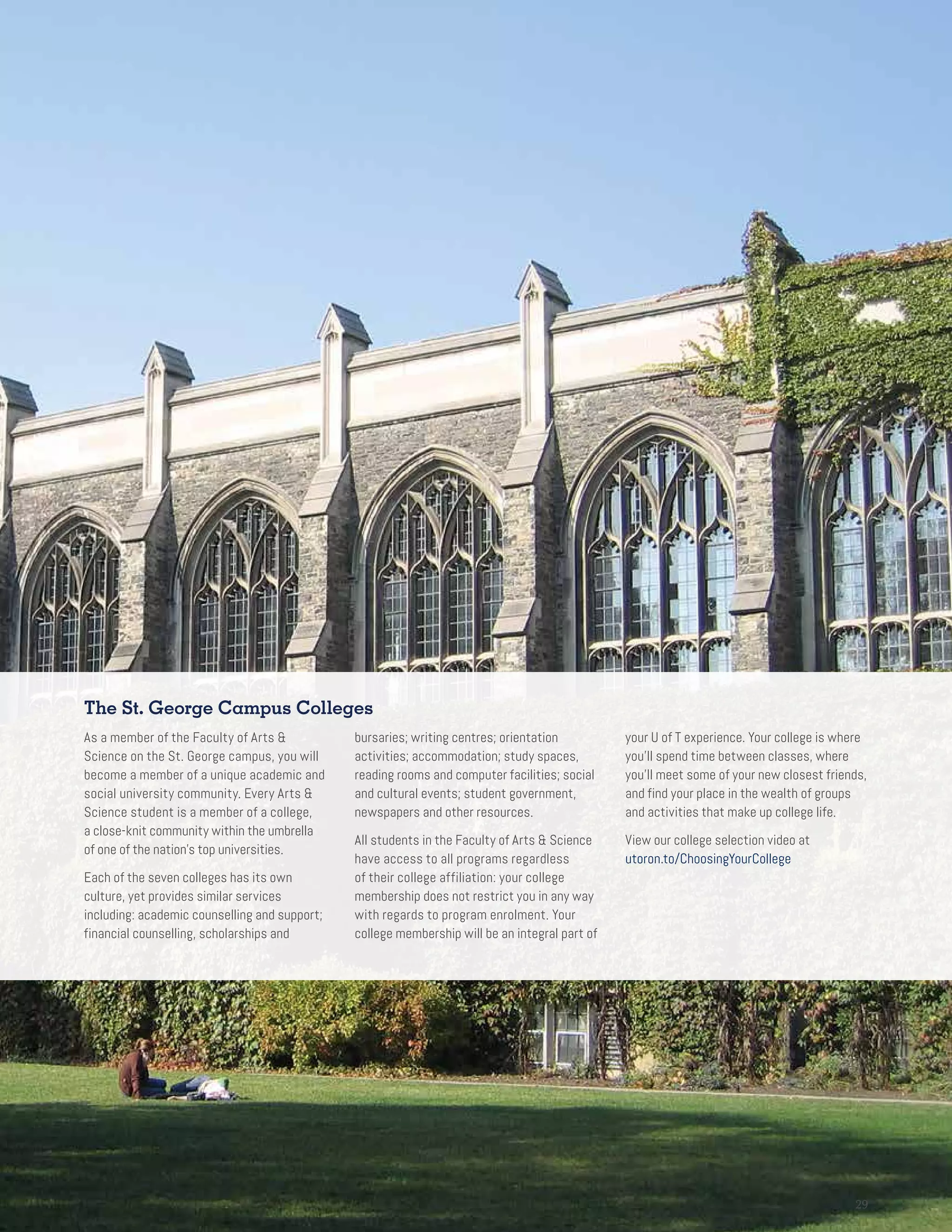 2929
The St. George Campus Colleges
As a member of the Faculty of Arts 
Science on the St. George campus, you will
become a member of a unique academic and
social university community. Every Arts 
Science student is a member of a college,
a close-knit community within the umbrella
of one of the nation’s top universities.
Each of the seven colleges has its own
culture, yet provides similar services
including: academic counselling and support;
financial counselling, scholarships and
bursaries; writing centres; orientation
activities; accommodation; study spaces,
reading rooms and computer facilities; social
and cultural events; student government,
newspapers and other resources.
All students in the Faculty of Arts  Science
have access to all programs regardless
of their college affiliation: your college
membership does not restrict you in any way
with regards to program enrolment. Your
college membership will be an integral part of
your U of T experience. Your college is where
you’ll spend time between classes, where
you’ll meet some of your new closest friends,
and find your place in the wealth of groups
and activities that make up college life.
View our college selection video at
utoron.to/ChoosingYourCollege
 