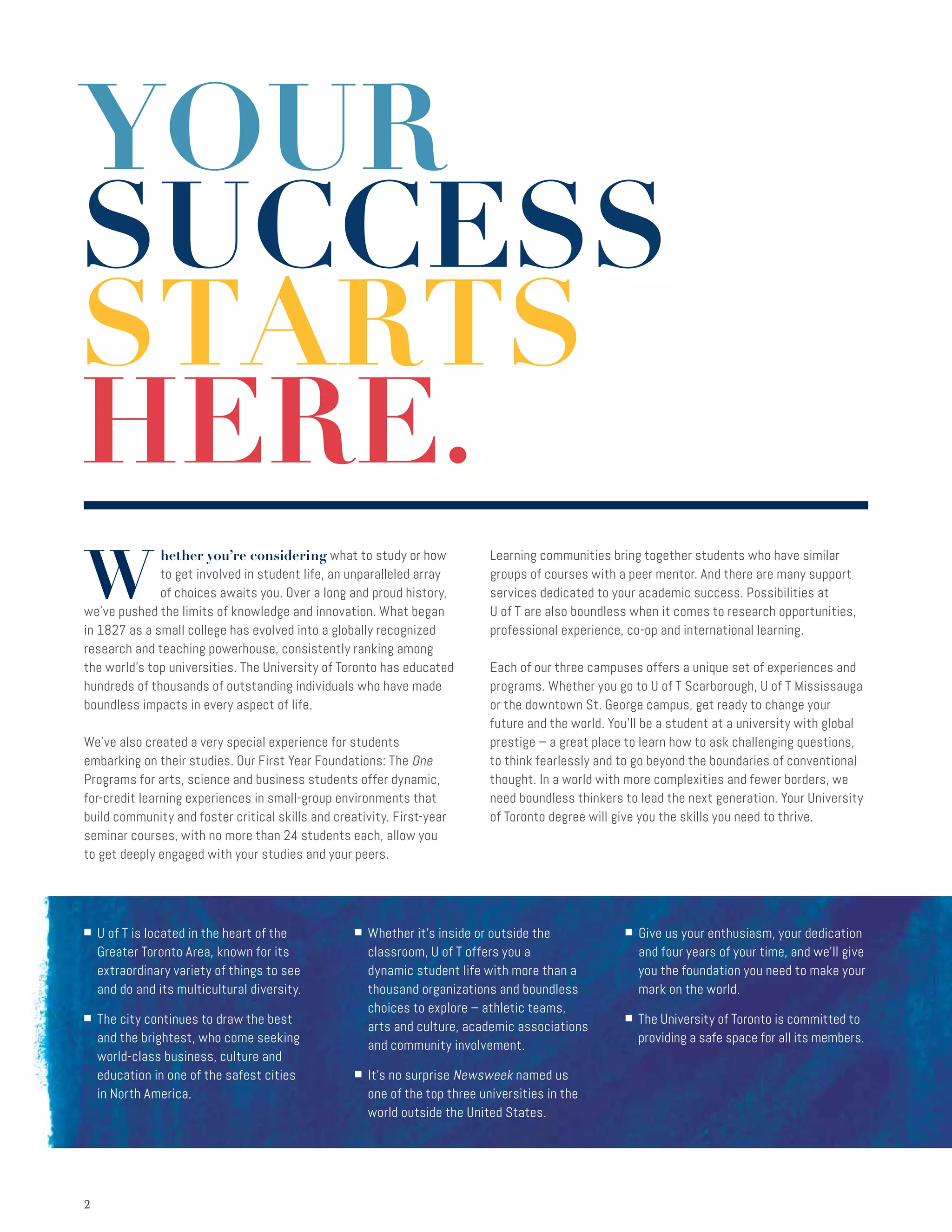 22
W
hether you’re considering what to study or how
to get involved in student life, an unparalleled array
of choices awaits you. Over a long and proud history,
we’ve pushed the limits of knowledge and innovation. What began
in 1827 as a small college has evolved into a globally recognized
research and teaching powerhouse, consistently ranking among
the world’s top universities. The University of Toronto has educated
hundreds of thousands of outstanding individuals who have made
boundless impacts in every aspect of life.
We’ve also created a very special experience for students
embarking on their studies. Our First Year Foundations: The One
Programs for arts, science and business students offer dynamic,
for-credit learning experiences in small-group environments that
build community and foster critical skills and creativity. First-year
seminar courses, with no more than 24 students each, allow you
to get deeply engaged with your studies and your peers.
Learning communities bring together students who have similar
groups of courses with a peer mentor. And there are many support
services dedicated to your academic success. Possibilities at
U of T are also boundless when it comes to research opportunities,
professional experience, co-op and international learning.
Each of our three campuses offers a unique set of experiences and
programs. Whether you go to U of T Scarborough, U of T Mississauga
or the downtown St. George campus, get ready to change your
future and the world. You’ll be a student at a university with global
prestige – a great place to learn how to ask challenging questions,
to think fearlessly and to go beyond the boundaries of conventional
thought. In a world with more complexities and fewer borders, we
need boundless thinkers to lead the next generation. Your University
of Toronto degree will give you the skills you need to thrive.
YOUR
SUCCESS
STARTS
HERE.
■ U of T is located in the heart of the
Greater Toronto Area, known for its
extraordinary variety of things to see
and do and its multicultural diversity.
■ The city continues to draw the best
and the brightest, who come seeking
world-class business, culture and
education in one of the safest cities
in North America.
■ Whether it’s inside or outside the
classroom, U of T offers you a
dynamic student life with more than a
thousand organizations and boundless
choices to explore – athletic teams,
arts and culture, academic associations
and community involvement.
■ It’s no surprise Newsweek named us
one of the top three universities in the
world outside the United States.
■ Give us your enthusiasm, your dedication
and four years of your time, and we’ll give
you the foundation you need to make your
mark on the world.
■ The University of Toronto is committed to
providing a safe space for all its members.
 