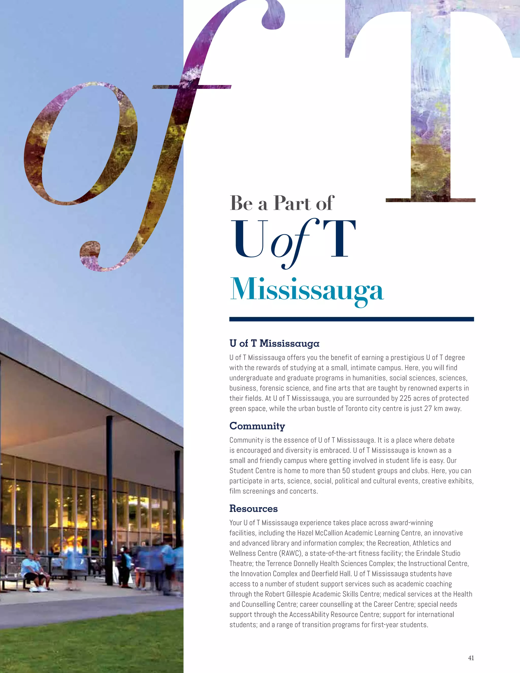 4141
U of T Mississauga
U of T Mississauga offers you the benefit of earning a prestigious U of T degree
with the rewards of studying at a small, intimate campus. Here, you will find
undergraduate and graduate programs in humanities, social sciences, sciences,
business, forensic science, and fine arts that are taught by renowned experts in
their fields. At U of T Mississauga, you are surrounded by 225 acres of protected
green space, while the urban bustle of Toronto city centre is just 27 km away.
Community
Community is the essence of U of T Mississauga. It is a place where debate
is encouraged and diversity is embraced. U of T Mississauga is known as a
small and friendly campus where getting involved in student life is easy. Our
Student Centre is home to more than 50 student groups and clubs. Here, you can
participate in arts, science, social, political and cultural events, creative exhibits,
film screenings and concerts.
Resources
Your U of T Mississauga experience takes place across award-winning
facilities, including the Hazel McCallion Academic Learning Centre, an innovative
and advanced library and information complex; the Recreation, Athletics and
Wellness Centre (RAWC), a state-of-the-art fitness facility; the Erindale Studio
Theatre; the Terrence Donnelly Health Sciences Complex; the Instructional Centre,
the Innovation Complex and Deerfield Hall. U of T Mississauga students have
access to a number of student support services such as academic coaching
through the Robert Gillespie Academic Skills Centre; medical services at the Health
and Counselling Centre; career counselling at the Career Centre; special needs
support through the AccessAbility Resource Centre; support for international
students; and a range of transition programs for first-year students.
Be a Part of
Uof T
Mississauga
 