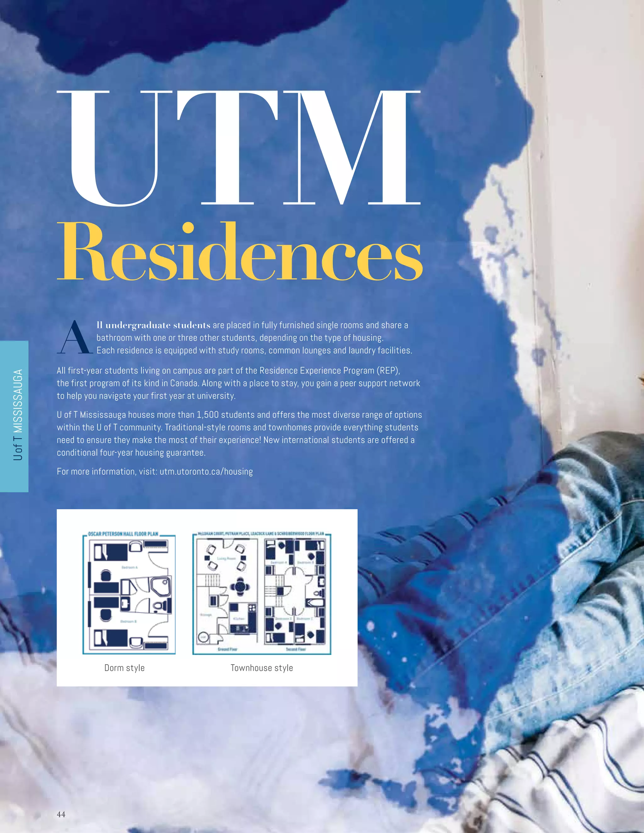 UofTMISSISSAUGA
4444
UTMResidences
A
ll undergraduate students are placed in fully furnished single rooms and share a
bathroom with one or three other students, depending on the type of housing.
Each residence is equipped with study rooms, common lounges and laundry facilities.
All first-year students living on campus are part of the Residence Experience Program (REP),
the first program of its kind in Canada. Along with a place to stay, you gain a peer support network
to help you navigate your first year at university.
U of T Mississauga houses more than 1,500 students and offers the most diverse range of options
within the U of T community. Traditional-style rooms and townhomes provide everything students
need to ensure they make the most of their experience! New international students are offered a
conditional four-year housing guarantee.
For more information, visit: utm.utoronto.ca/housing
Townhouse styleDorm style
 