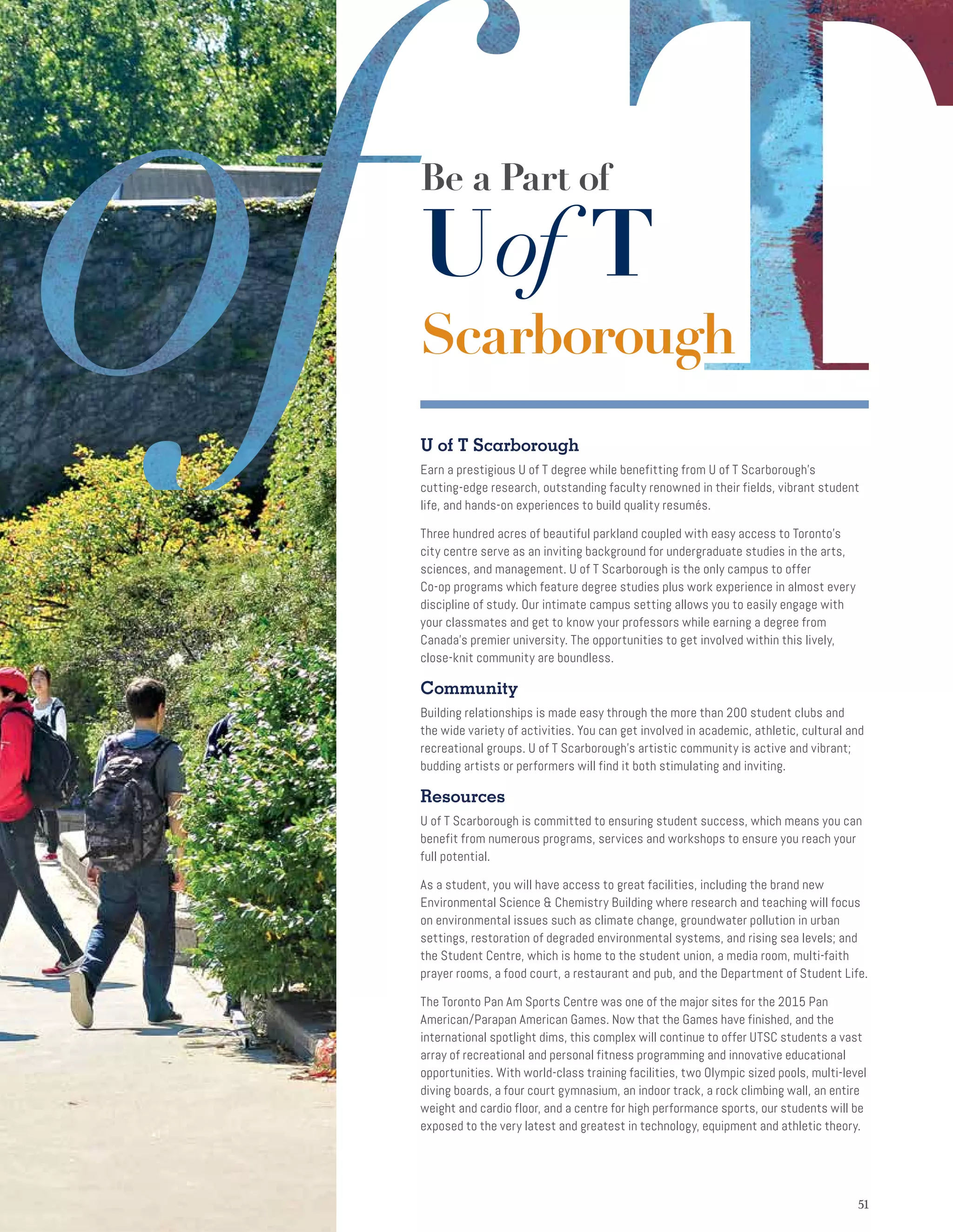 5151
Be a Part of
Uof T
Scarborough
U of T Scarborough
Earn a prestigious U of T degree while benefitting from U of T Scarborough's
cutting-edge research, outstanding faculty renowned in their fields, vibrant student
life, and hands-on experiences to build quality resumés.
Three hundred acres of beautiful parkland coupled with easy access to Toronto's
city centre serve as an inviting background for undergraduate studies in the arts,
sciences, and management. U of T Scarborough is the only campus to offer
Co-op programs which feature degree studies plus work experience in almost every
discipline of study. Our intimate campus setting allows you to easily engage with
your classmates and get to know your professors while earning a degree from
Canada’s premier university. The opportunities to get involved within this lively,
close-knit community are boundless.
Community
Building relationships is made easy through the more than 200 student clubs and
the wide variety of activities. You can get involved in academic, athletic, cultural and
recreational groups. U of T Scarborough’s artistic community is active and vibrant;
budding artists or performers will find it both stimulating and inviting.
Resources
U of T Scarborough is committed to ensuring student success, which means you can
benefit from numerous programs, services and workshops to ensure you reach your
full potential.
As a student, you will have access to great facilities, including the brand new
Environmental Science  Chemistry Building where research and teaching will focus
on environmental issues such as climate change, groundwater pollution in urban
settings, restoration of degraded environmental systems, and rising sea levels; and
the Student Centre, which is home to the student union, a media room, multi-faith
prayer rooms, a food court, a restaurant and pub, and the Department of Student Life.
The Toronto Pan Am Sports Centre was one of the major sites for the 2015 Pan
American/Parapan American Games. Now that the Games have finished, and the
international spotlight dims, this complex will continue to offer UTSC students a vast
array of recreational and personal fitness programming and innovative educational
opportunities. With world-class training facilities, two Olympic sized pools, multi-level
diving boards, a four court gymnasium, an indoor track, a rock climbing wall, an entire
weight and cardio floor, and a centre for high performance sports, our students will be
exposed to the very latest and greatest in technology, equipment and athletic theory.
 
