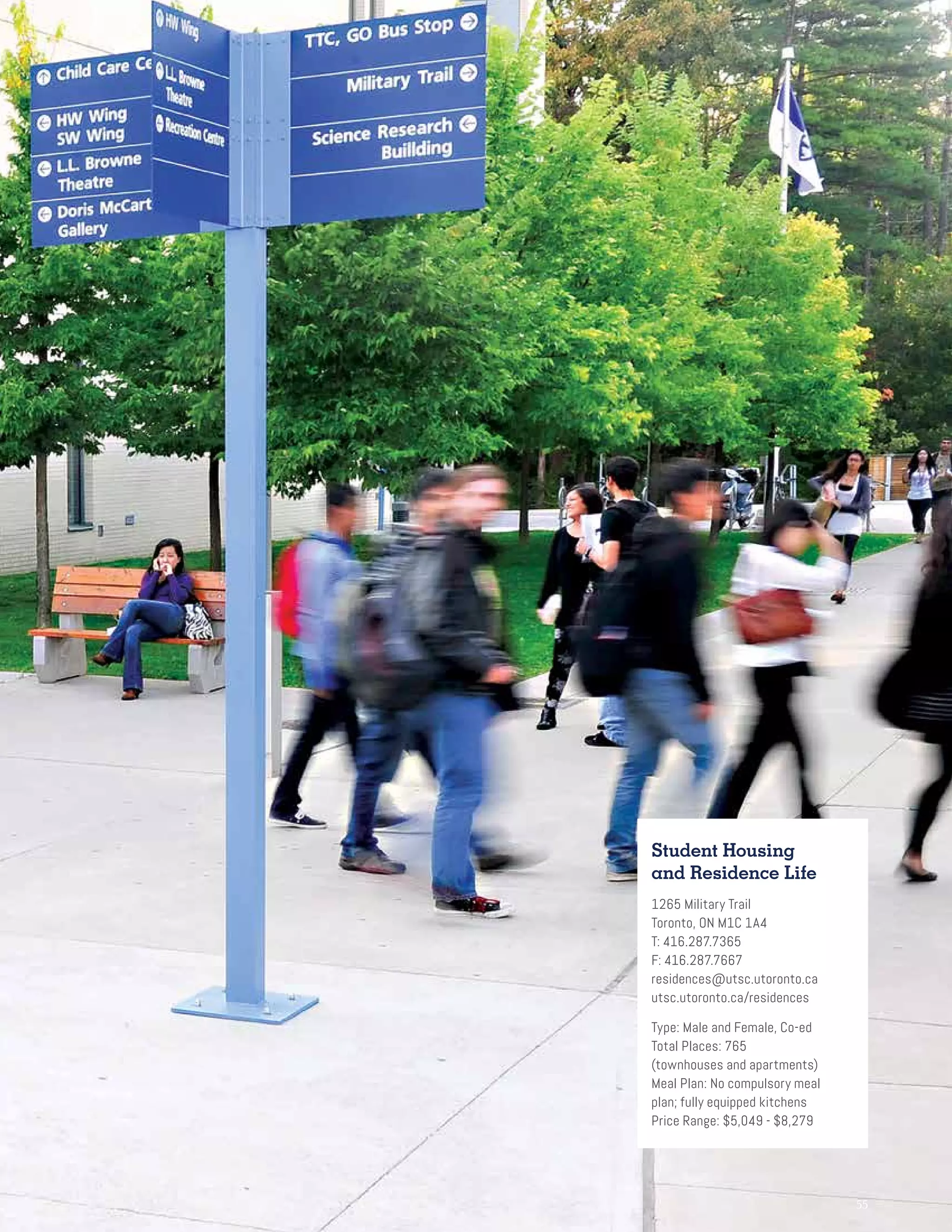 55
Student Housing
and Residence Life
1265 Military Trail
Toronto, ON M1C 1A4
T: 416.287.7365
F: 416.287.7667
residences@utsc.utoronto.ca
utsc.utoronto.ca/residences
Type: Male and Female, Co-ed
Total Places: 765
(townhouses and apartments)
Meal Plan: No compulsory meal
plan; fully equipped kitchens
Price Range: $5,049 - $8,279
 